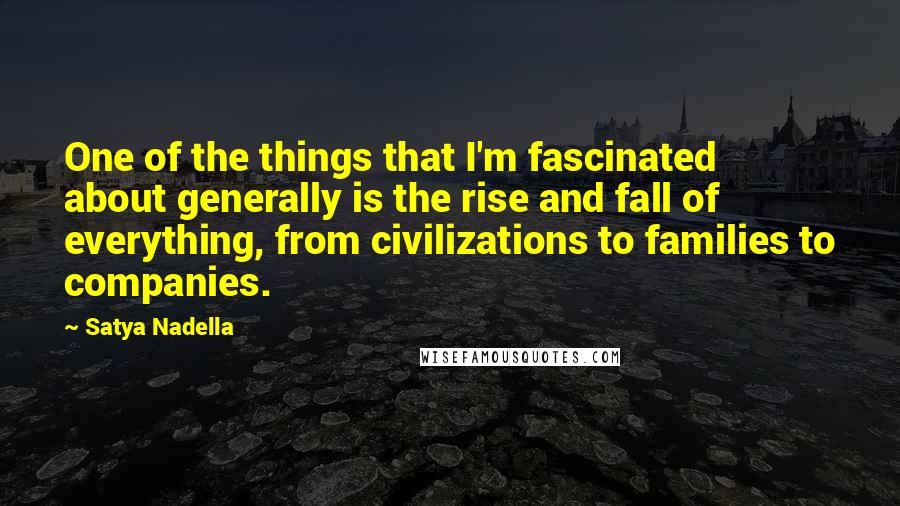 Satya Nadella quotes: One of the things that I'm fascinated about generally is the rise and fall of everything, from civilizations to families to companies.