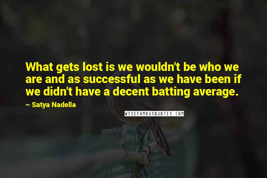 Satya Nadella quotes: What gets lost is we wouldn't be who we are and as successful as we have been if we didn't have a decent batting average. Satya Nadella quotes: What gets lost is we wouldn't be who we are and as successful as we have been if we didn't have a decent batting average.