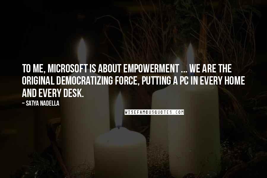 Satya Nadella quotes: To me, Microsoft is about empowerment ... we are the original democratizing force, putting a PC in every home and every desk.