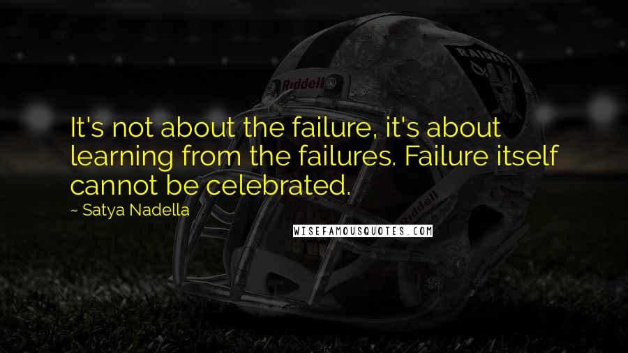 Satya Nadella quotes: It's not about the failure, it's about learning from the failures. Failure itself cannot be celebrated.