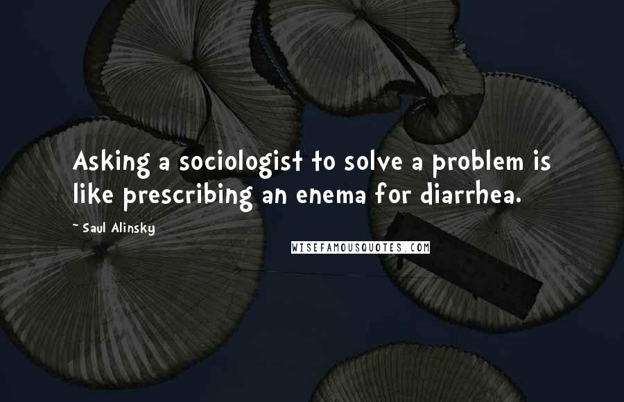 Saul Alinsky quotes: Asking a sociologist to solve a problem is like prescribing an enema for diarrhea.