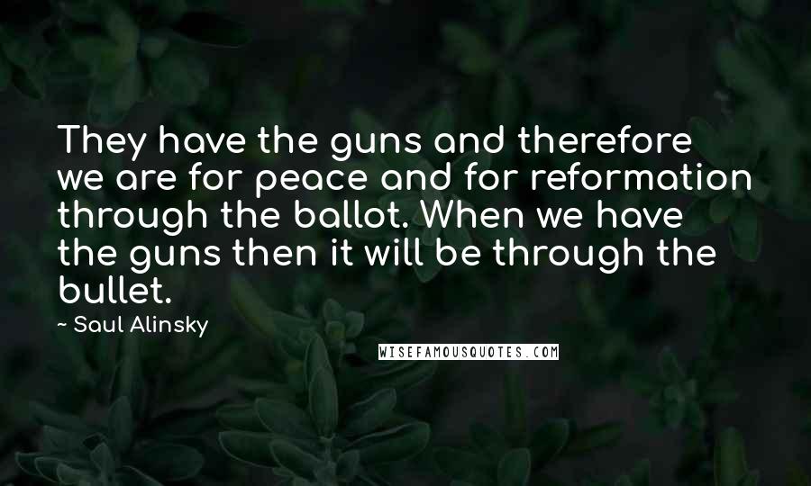 Saul Alinsky quotes: They have the guns and therefore we are for peace and for reformation through the ballot. When we have the guns then it will be through the bullet. Saul Alinsky quotes: They have the guns and therefore we are for peace and for reformation through the ballot. When we have the guns then it will be through the bullet.