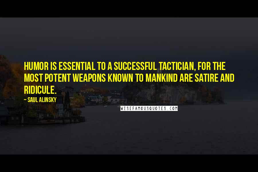 Saul Alinsky quotes: Humor is essential to a successful tactician, for the most potent weapons known to mankind are satire and ridicule. Saul Alinsky quotes: Humor is essential to a successful tactician, for the most potent weapons known to mankind are satire and ridicule.