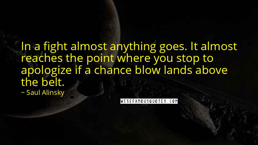 Saul Alinsky quotes: In a fight almost anything goes. It almost reaches the point where you stop to apologize if a chance blow lands above the belt. Saul Alinsky quotes: In a fight almost anything goes. It almost reaches the point where you stop to apologize if a chance blow lands above the belt.