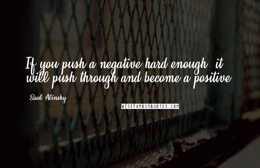 Saul Alinsky quotes: If you push a negative hard enough, it will push through and become a positive.