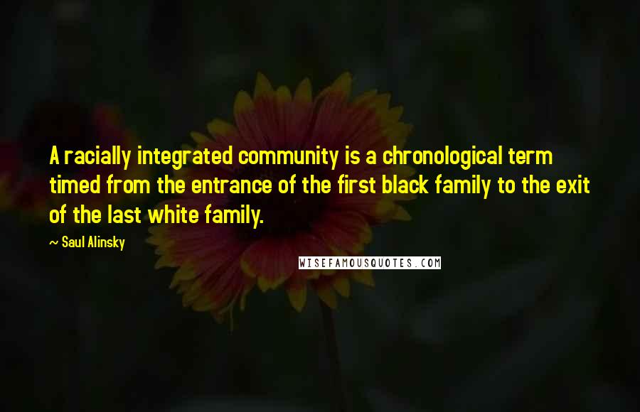Saul Alinsky quotes: A racially integrated community is a chronological term timed from the entrance of the first black family to the exit of the last white family. Saul Alinsky quotes: A racially integrated community is a chronological term timed from the entrance of the first black family to the exit of the last white family.
