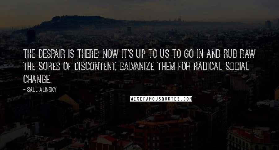 Saul Alinsky quotes: The despair is there; now it's up to us to go in and rub raw the sores of discontent, galvanize them for radical social change. Saul Alinsky quotes: The despair is there; now it's up to us to go in and rub raw the sores of discontent, galvanize them for radical social change.