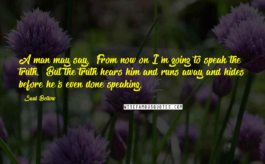 Saul Bellow quotes: A man may say, "From now on I'm going to speak the truth." But the truth hears him and runs away and hides before he's even done speaking.