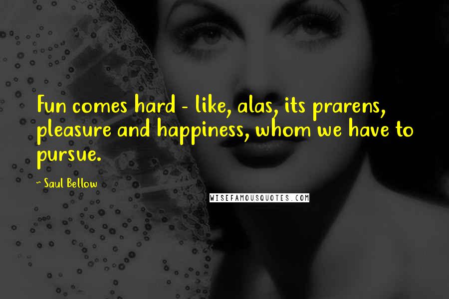 Saul Bellow quotes: Fun comes hard - like, alas, its prarens, pleasure and happiness, whom we have to pursue.
