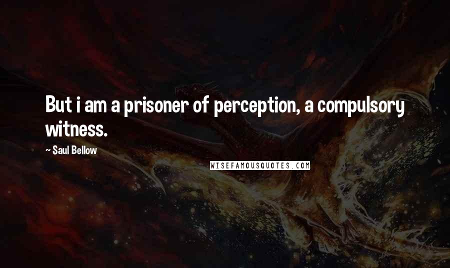 Saul Bellow quotes: But i am a prisoner of perception, a compulsory witness.
