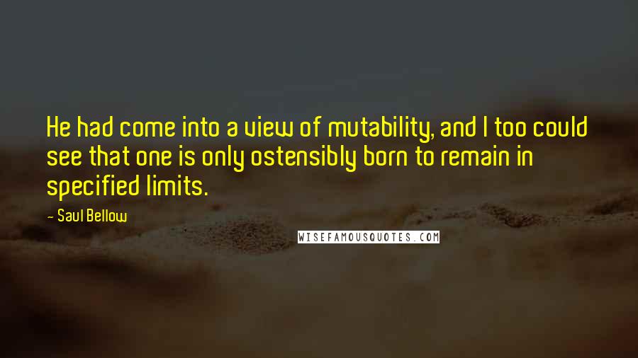 Saul Bellow quotes: He had come into a view of mutability, and I too could see that one is only ostensibly born to remain in specified limits.