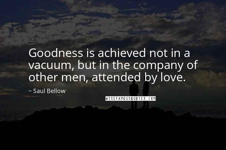 Saul Bellow quotes: Goodness is achieved not in a vacuum, but in the company of other men, attended by love.