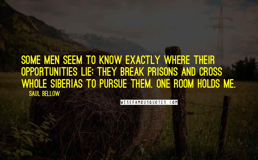 Saul Bellow quotes: Some men seem to know exactly where their opportunities lie; they break prisons and cross whole Siberias to pursue them. One room holds me.