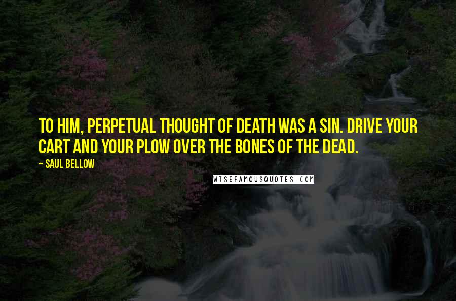 Saul Bellow quotes: To him, perpetual thought of death was a sin. Drive your cart and your plow over the bones of the dead.
