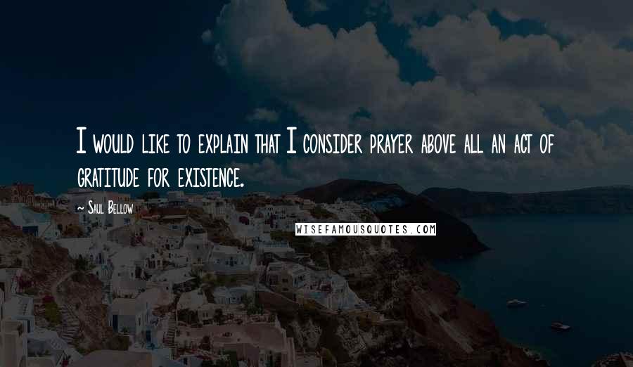 Saul Bellow quotes: I would like to explain that I consider prayer above all an act of gratitude for existence.