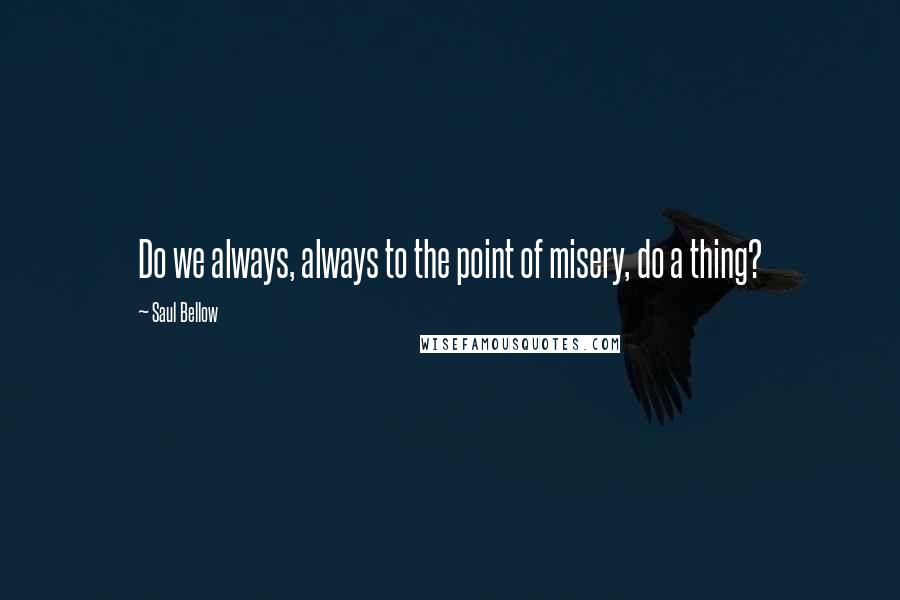 Saul Bellow quotes: Do we always, always to the point of misery, do a thing?