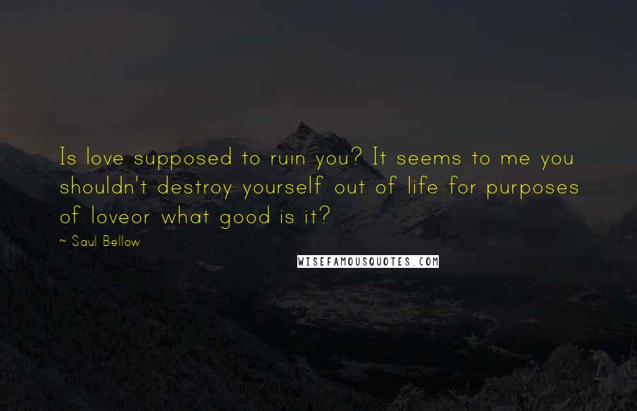 Saul Bellow quotes: Is love supposed to ruin you? It seems to me you shouldn't destroy yourself out of life for purposes of loveor what good is it? Saul Bellow quotes: Is love supposed to ruin you? It seems to me you shouldn't destroy yourself out of life for purposes of loveor what good is it?