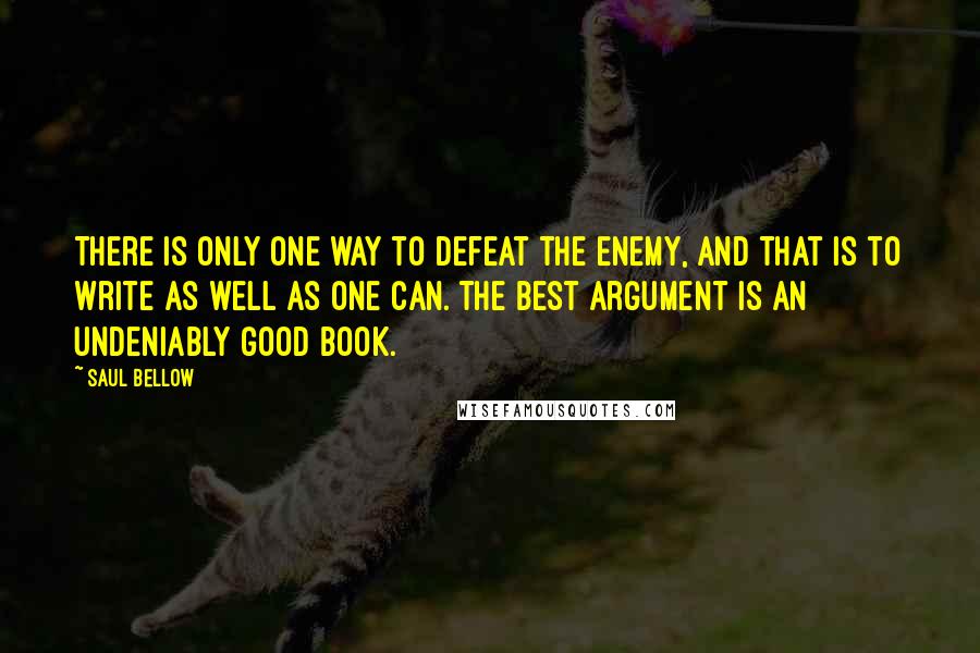 Saul Bellow quotes: There is only one way to defeat the enemy, and that is to write as well as one can. The best argument is an undeniably good book.