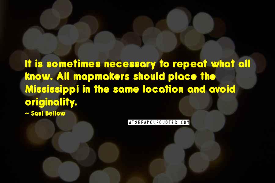 Saul Bellow quotes: It is sometimes necessary to repeat what all know. All mapmakers should place the Mississippi in the same location and avoid originality.