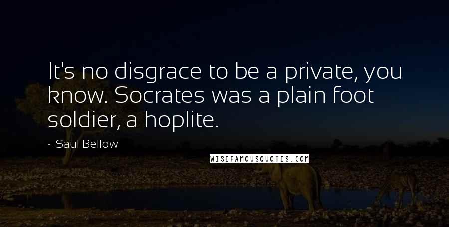 Saul Bellow quotes: It's no disgrace to be a private, you know. Socrates was a plain foot soldier, a hoplite.