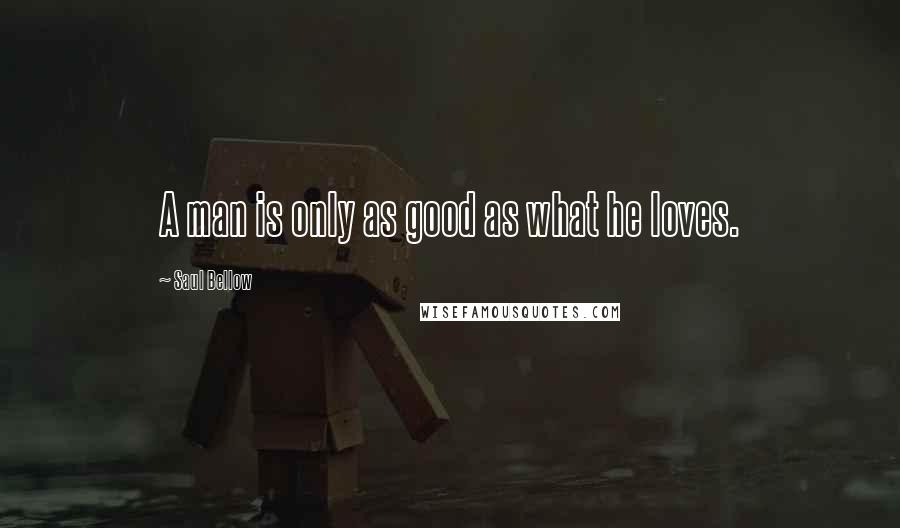 Saul Bellow quotes: A man is only as good as what he loves.