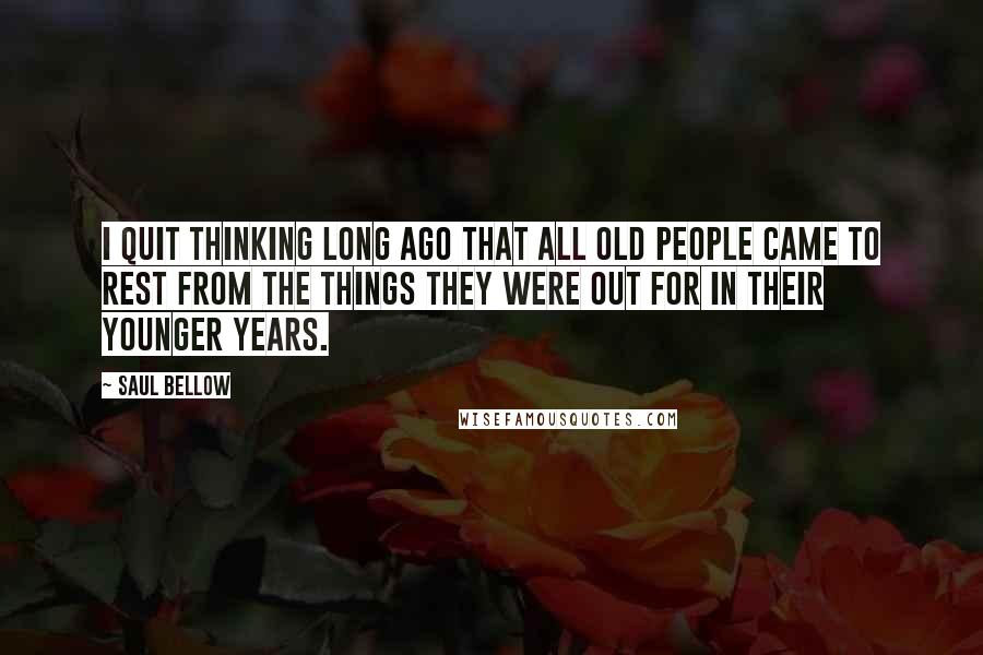 Saul Bellow quotes: I quit thinking long ago that all old people came to rest from the things they were out for in their younger years.