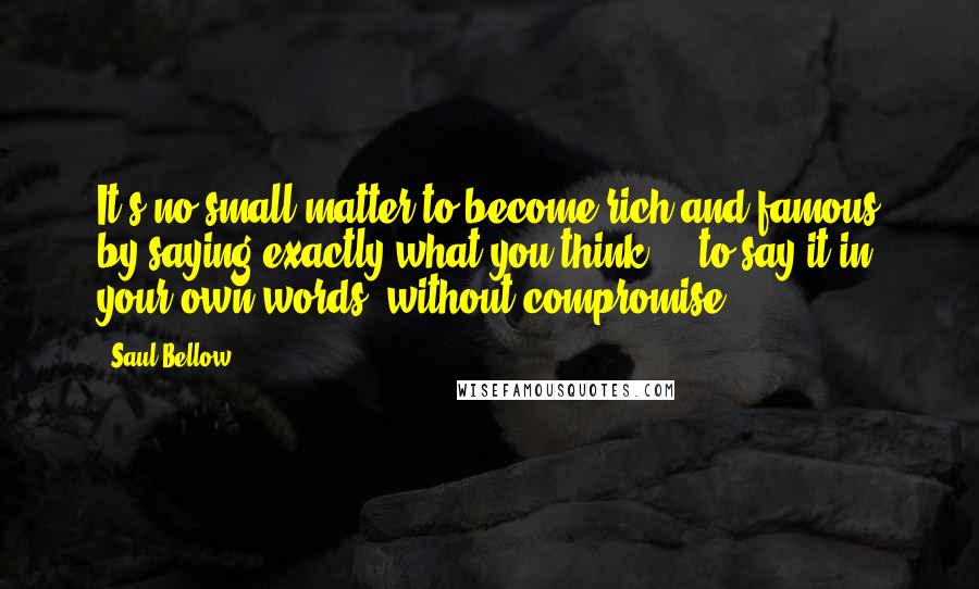 Saul Bellow quotes: It's no small matter to become rich and famous by saying exactly what you think - to say it in your own words, without compromise.