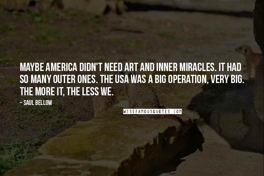 Saul Bellow quotes: Maybe America didn't need art and inner miracles. It had so many outer ones. The USA was a big operation, very big. The more it, the less we.