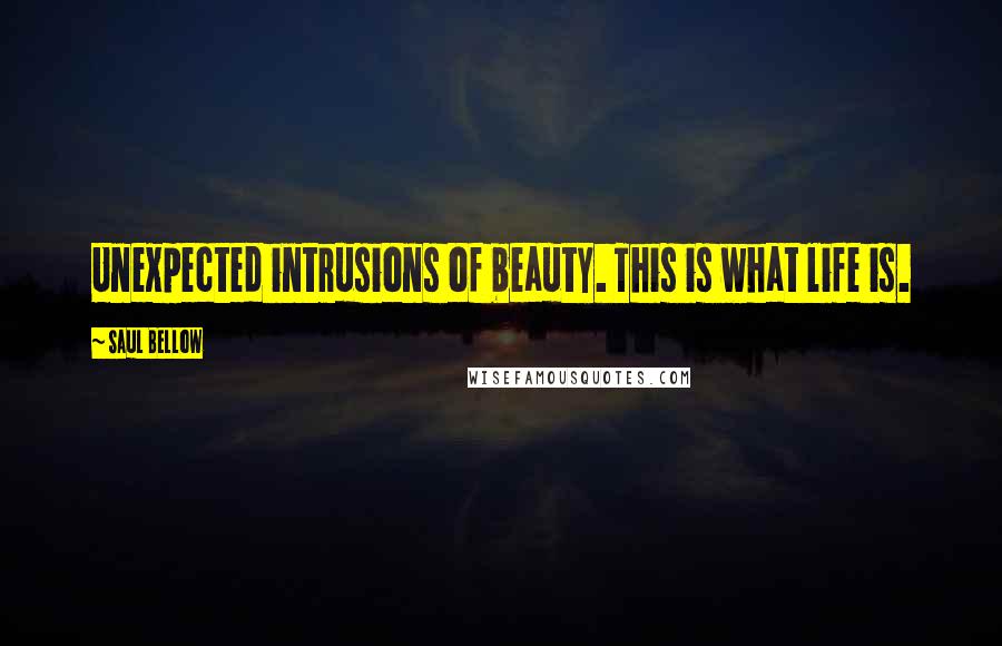 Saul Bellow quotes: Unexpected intrusions of beauty. This is what life is.