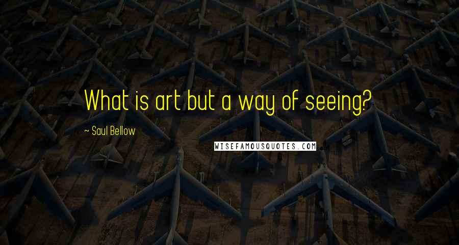 Saul Bellow quotes: What is art but a way of seeing?