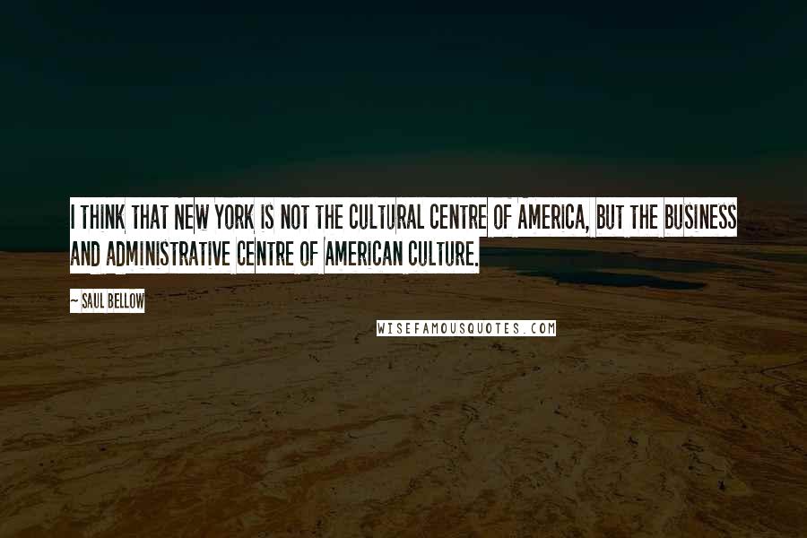 Saul Bellow quotes: I think that New York is not the cultural centre of America, but the business and administrative centre of American culture.