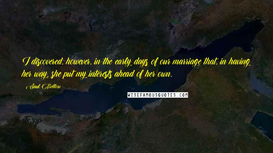 Saul Bellow quotes: I discovered, however, in the early days of our marriage that, in having her way, she put my interests ahead of her own. Saul Bellow quotes: I discovered, however, in the early days of our marriage that, in having her way, she put my interests ahead of her own.