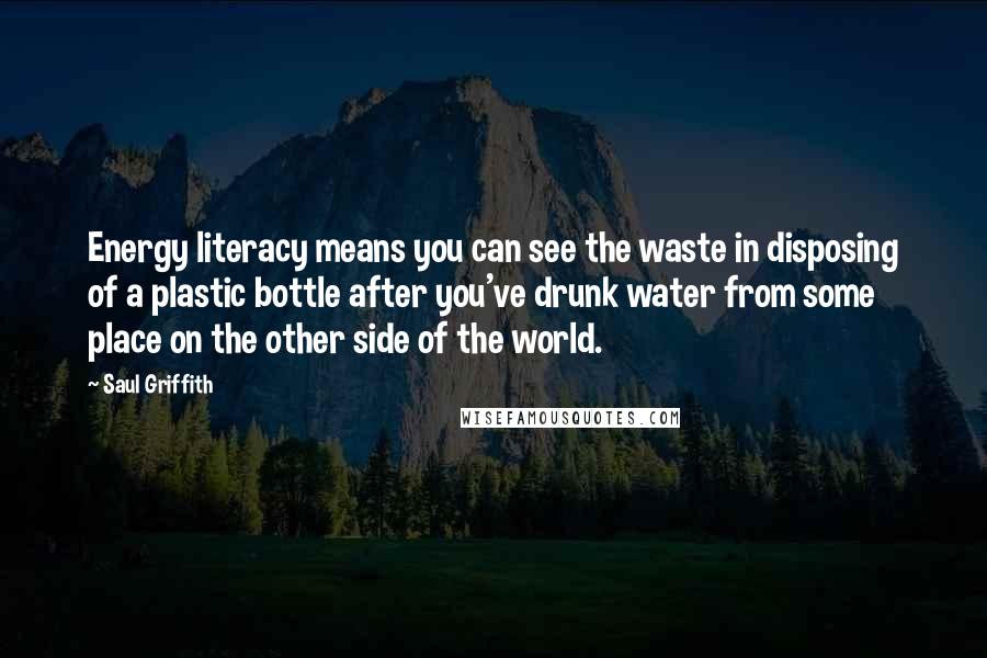 Saul Griffith quotes: Energy literacy means you can see the waste in disposing of a plastic bottle after you've drunk water from some place on the other side of the world.