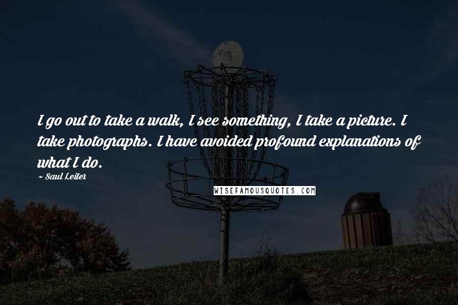 Saul Leiter quotes: I go out to take a walk, I see something, I take a picture. I take photographs. I have avoided profound explanations of what I do. Saul Leiter quotes: I go out to take a walk, I see something, I take a picture. I take photographs. I have avoided profound explanations of what I do.