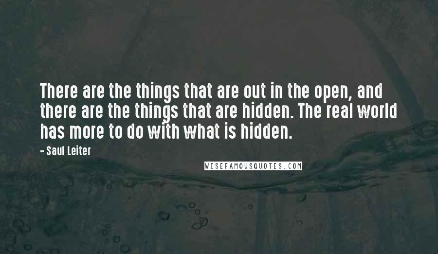 Saul Leiter quotes: There are the things that are out in the open, and there are the things that are hidden. The real world has more to do with what is hidden. Saul Leiter quotes: There are the things that are out in the open, and there are the things that are hidden. The real world has more to do with what is hidden.