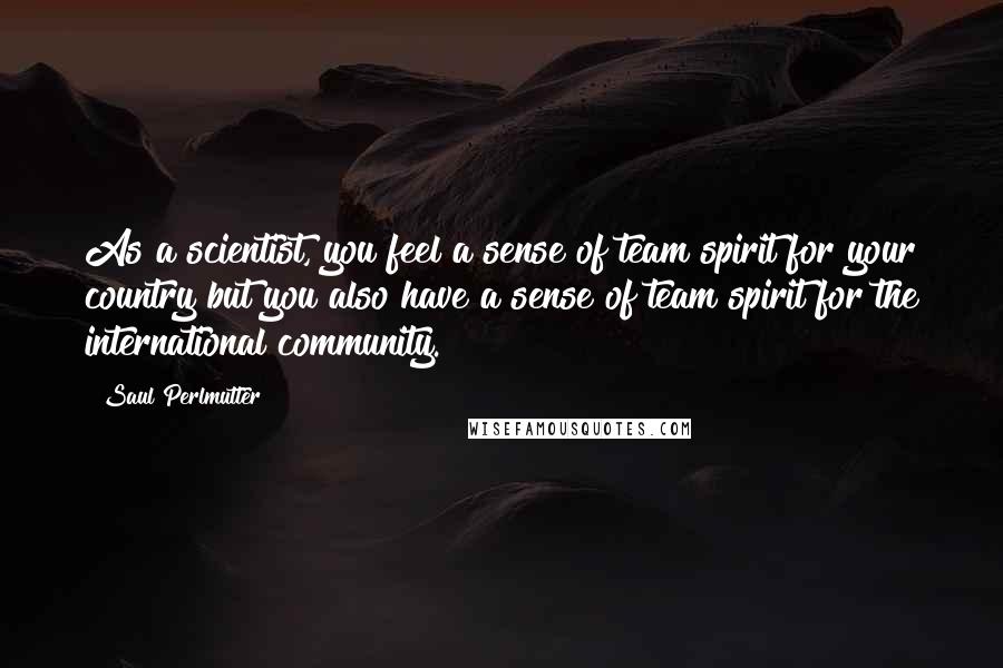 Saul Perlmutter quotes: As a scientist, you feel a sense of team spirit for your country but you also have a sense of team spirit for the international community.