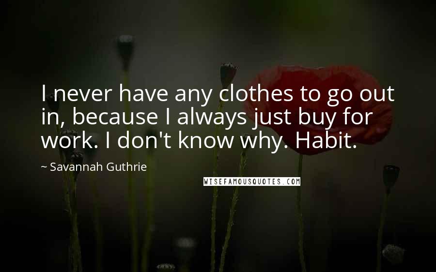 Savannah Guthrie quotes: I never have any clothes to go out in, because I always just buy for work. I don't know why. Habit.