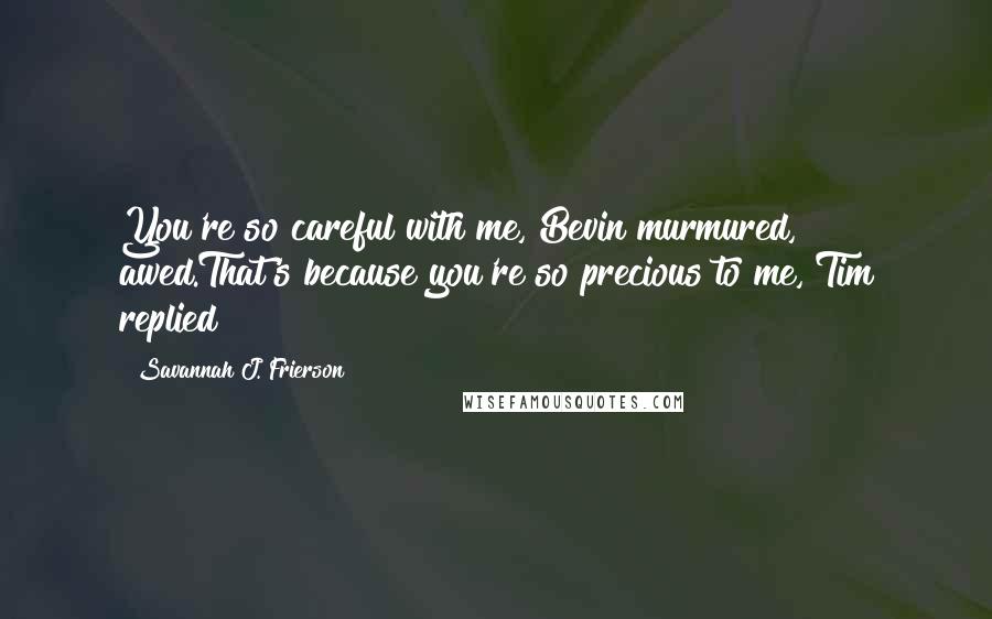 Savannah J. Frierson quotes: You're so careful with me, Bevin murmured, awed.That's because you're so precious to me, Tim replied