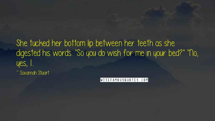 Savannah Stuart quotes: She tucked her bottom lip between her teeth as she digested his words. "So you do wish for me in your bed?" "No, yes, I...