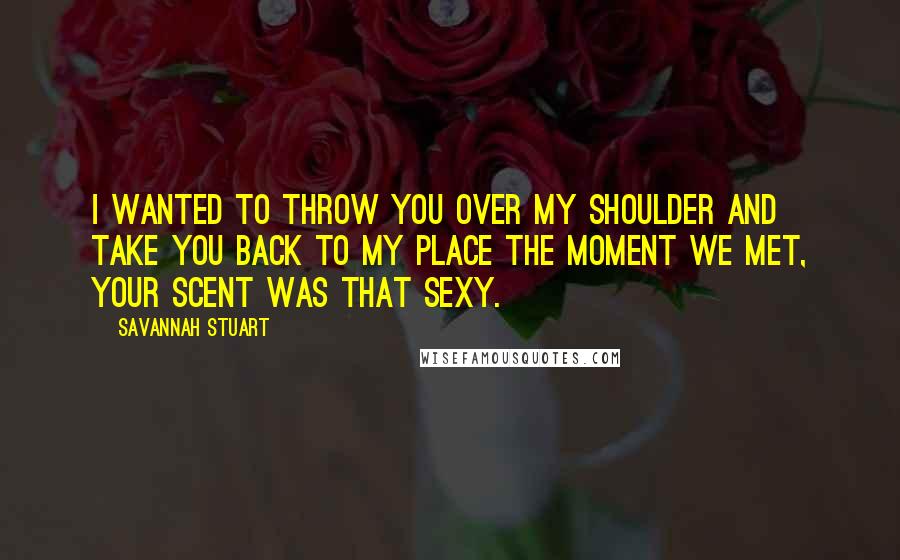 Savannah Stuart quotes: I wanted to throw you over my shoulder and take you back to my place the moment we met, your scent was that sexy. Savannah Stuart quotes: I wanted to throw you over my shoulder and take you back to my place the moment we met, your scent was that sexy.