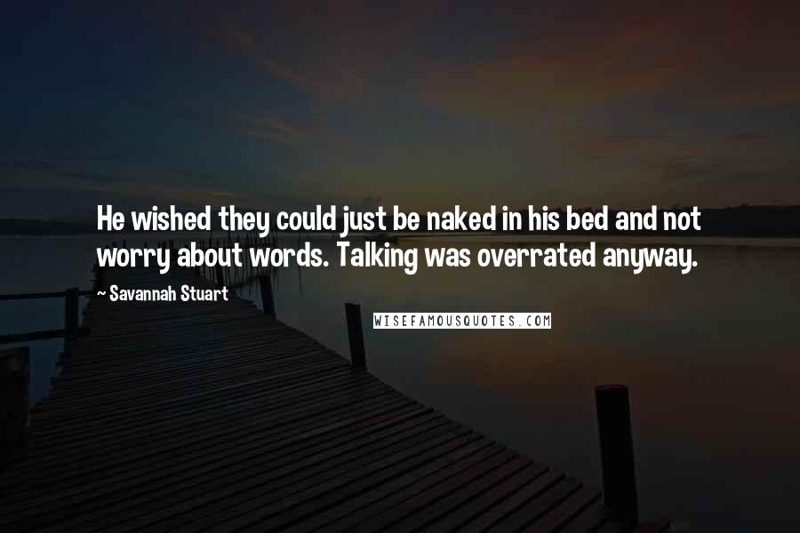 Savannah Stuart quotes: He wished they could just be naked in his bed and not worry about words. Talking was overrated anyway. Savannah Stuart quotes: He wished they could just be naked in his bed and not worry about words. Talking was overrated anyway.