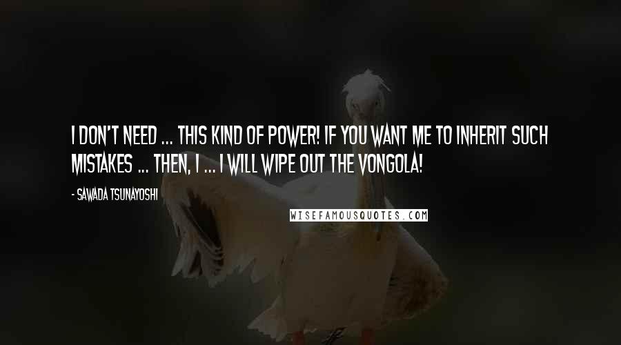 Sawada Tsunayoshi quotes: I don't need ... this kind of power! If you want me to inherit such mistakes ... Then, I ... I WILL WIPE OUT THE VONGOLA!