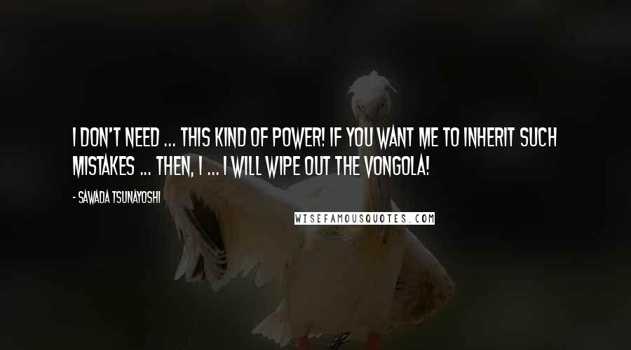 Sawada Tsunayoshi quotes: I don't need ... this kind of power! If you want me to inherit such mistakes ... Then, I ... I WILL WIPE OUT THE VONGOLA! Sawada Tsunayoshi quotes: I don't need ... this kind of power! If you want me to inherit such mistakes ... Then, I ... I WILL WIPE OUT THE VONGOLA!