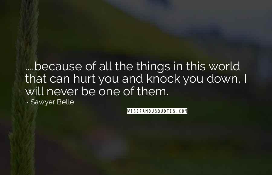 Sawyer Belle quotes: ....because of all the things in this world that can hurt you and knock you down, I will never be one of them. Sawyer Belle quotes: ....because of all the things in this world that can hurt you and knock you down, I will never be one of them.