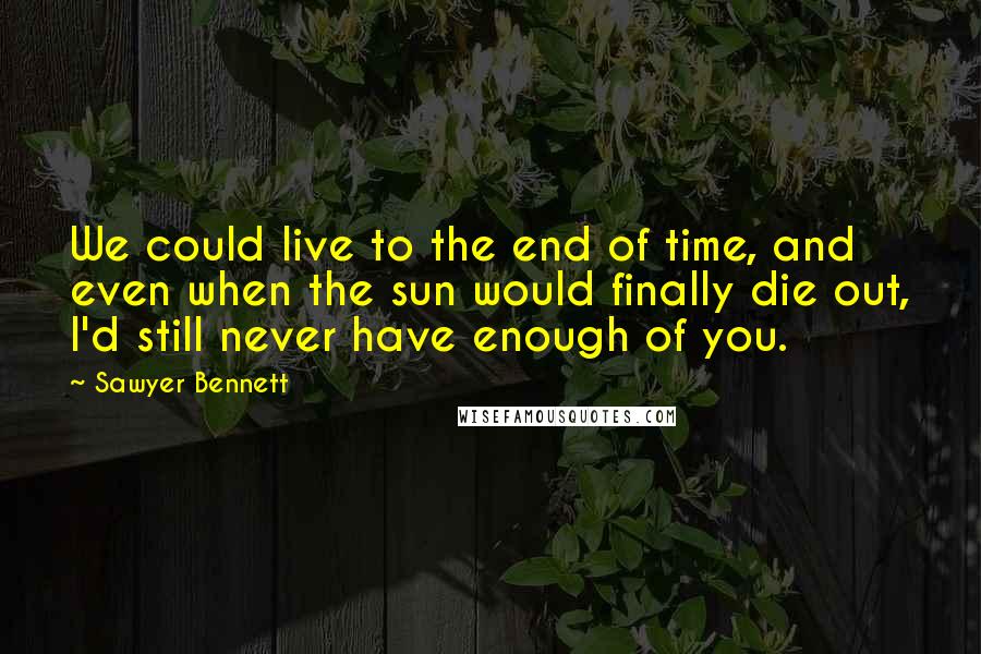 Sawyer Bennett quotes: We could live to the end of time, and even when the sun would finally die out, I'd still never have enough of you.