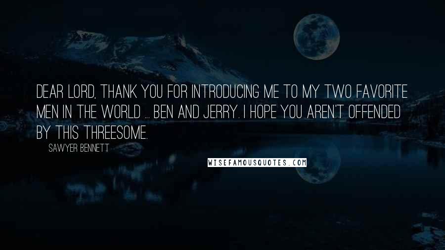 Sawyer Bennett quotes: Dear Lord, thank you for introducing me to my two favorite men in the world ... Ben and Jerry. I hope you aren't offended by this threesome. Sawyer Bennett quotes: Dear Lord, thank you for introducing me to my two favorite men in the world ... Ben and Jerry. I hope you aren't offended by this threesome.