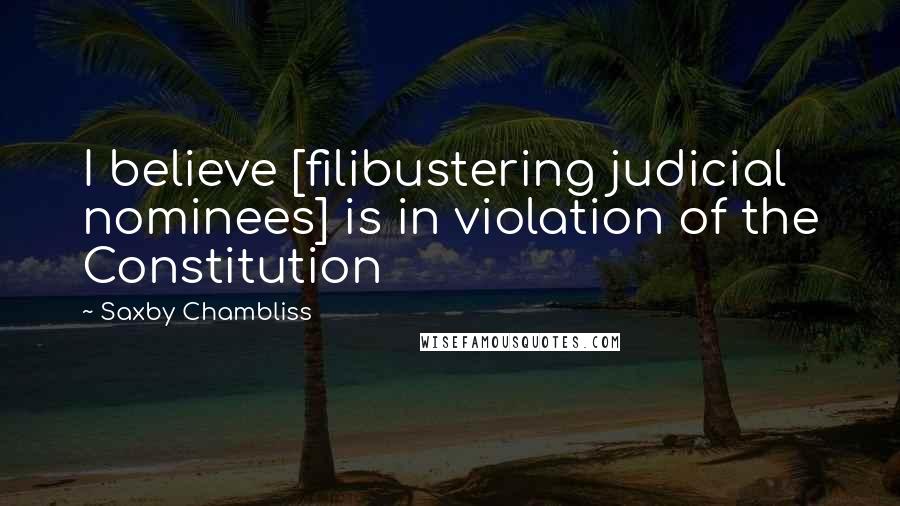 Saxby Chambliss quotes: I believe [filibustering judicial nominees] is in violation of the Constitution