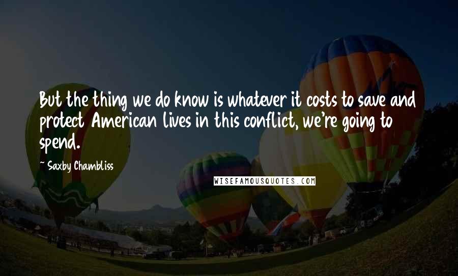 Saxby Chambliss quotes: But the thing we do know is whatever it costs to save and protect American lives in this conflict, we're going to spend.