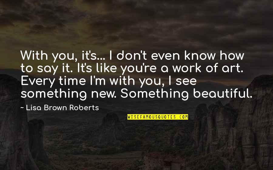 Say Something Beautiful Quotes By Lisa Brown Roberts: With you, it's... I don't even know how Say Something Beautiful Quotes By Lisa Brown Roberts: With you, it's... I don't even know how