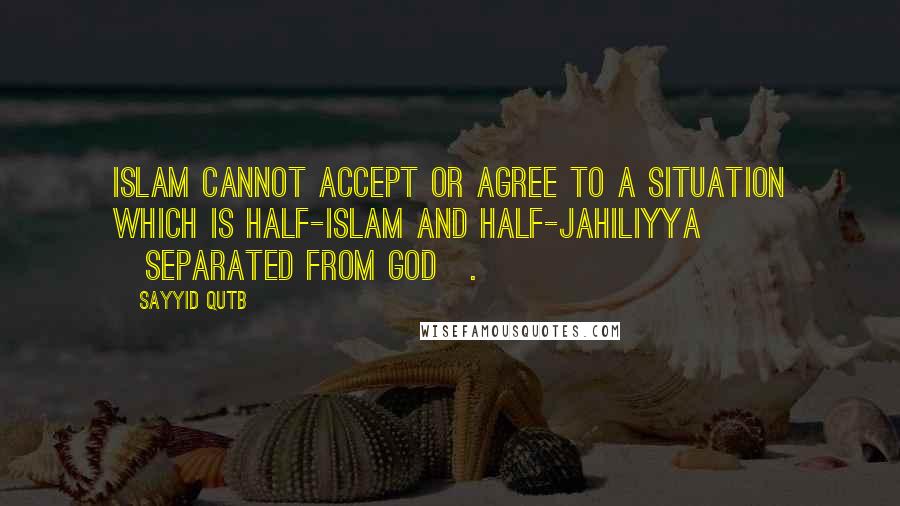 Sayyid Qutb quotes: Islam cannot accept or agree to a situation which is half-Islam and half-Jahiliyya [separated from God].